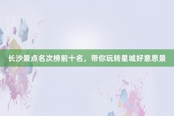 长沙景点名次榜前十名，带你玩转星城好意思景