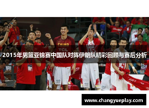 2015年男篮亚锦赛中国队对阵伊朗队精彩回顾与赛后分析