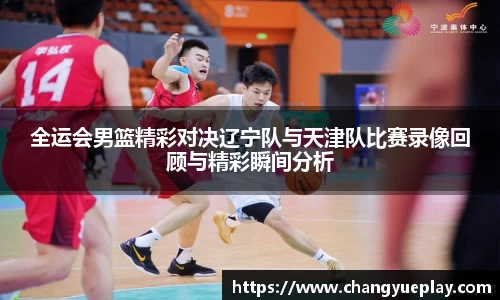 全运会男篮精彩对决辽宁队与天津队比赛录像回顾与精彩瞬间分析