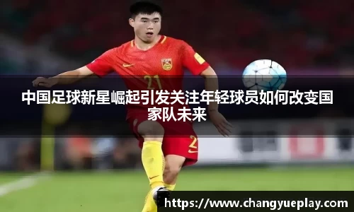 中国足球新星崛起引发关注年轻球员如何改变国家队未来