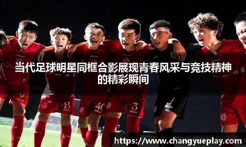 当代足球明星同框合影展现青春风采与竞技精神的精彩瞬间