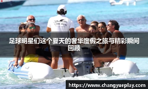 足球明星们这个夏天的奢华度假之旅与精彩瞬间回顾