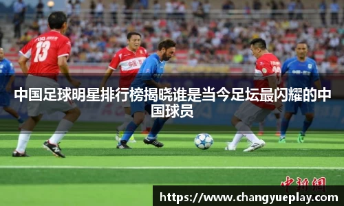 中国足球明星排行榜揭晓谁是当今足坛最闪耀的中国球员
